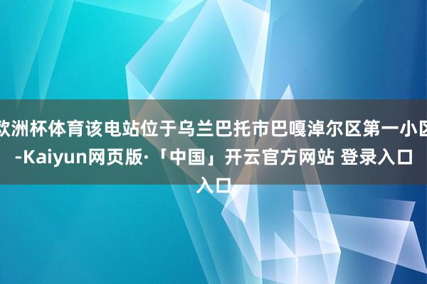 欧洲杯体育该电站位于乌兰巴托市巴嘎淖尔区第一小区-Kaiyun网页版·「中国」开云官方网站 登录入口