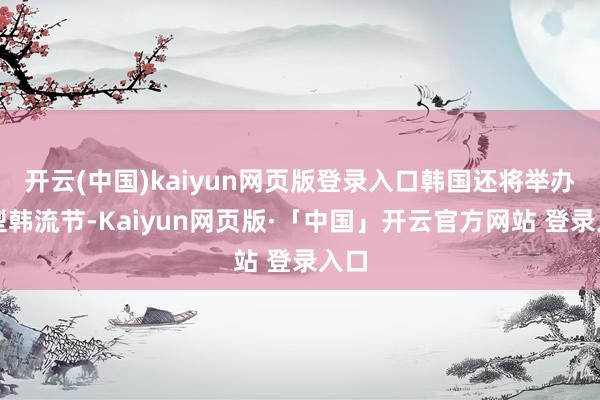 开云(中国)kaiyun网页版登录入口韩国还将举办大型韩流节-Kaiyun网页版·「中国」开云官方网站 登录入口