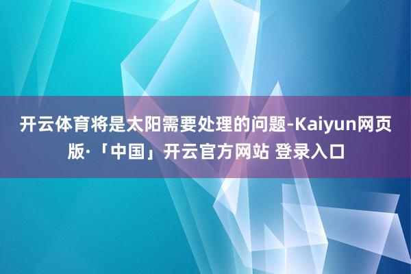 开云体育将是太阳需要处理的问题-Kaiyun网页版·「中国」开云官方网站 登录入口