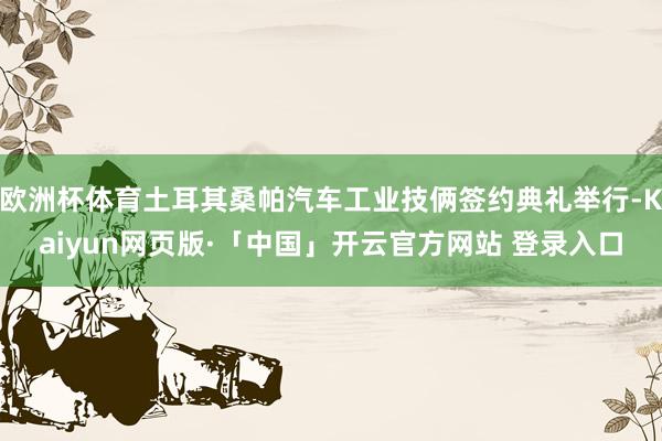 欧洲杯体育土耳其桑帕汽车工业技俩签约典礼举行-Kaiyun网页版·「中国」开云官方网站 登录入口