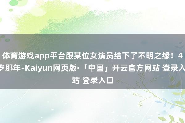 体育游戏app平台跟某位女演员结下了不明之缘！48岁那年-Kaiyun网页版·「中国」开云官方网站 登录入口