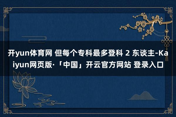 开yun体育网 但每个专科最多登科 2 东谈主-Kaiyun网页版·「中国」开云官方网站 登录入口