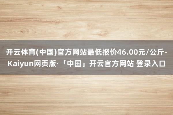 开云体育(中国)官方网站最低报价46.00元/公斤-Kaiyun网页版·「中国」开云官方网站 登录入口