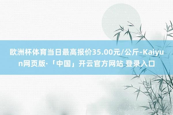 欧洲杯体育当日最高报价35.00元/公斤-Kaiyun网页版·「中国」开云官方网站 登录入口